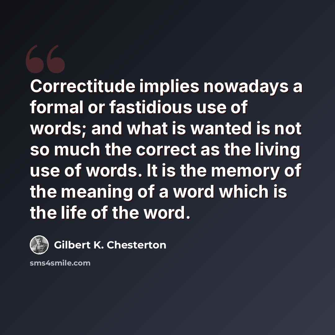 “Correctitude implies nowadays a formal or fastidious use of words; and what is wanted is not so much the correct as the living use of words. It is the memory of the meaning of a word which is the life of the word.” quote by Gilbert K. Chesterton