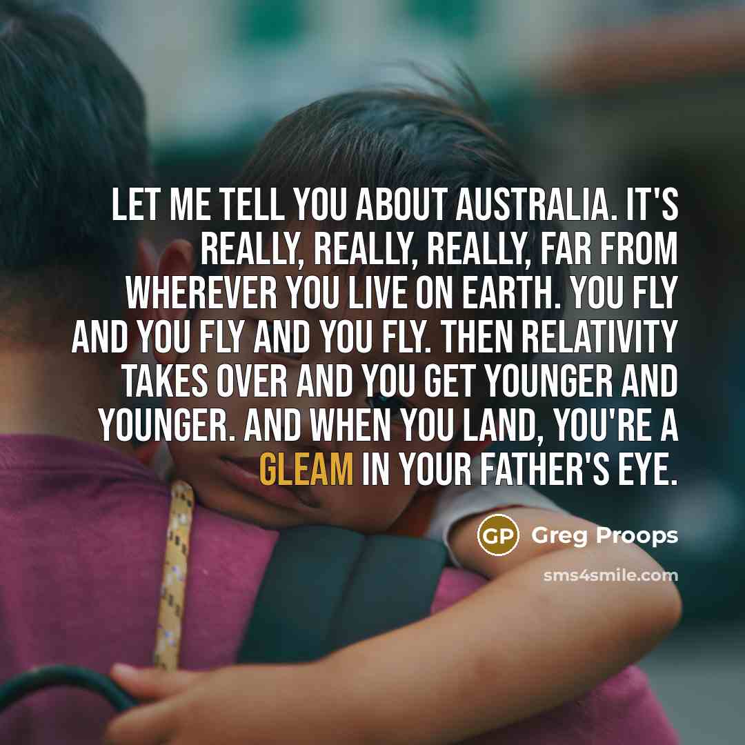 “Let me tell you about Australia. It's really, really, really, far from wherever you live on Earth. You fly and you fly and you fly. Then relativity takes over and you get younger and younger. And when you land, you're a gleam in your father's eye.” quote by Greg Proops
