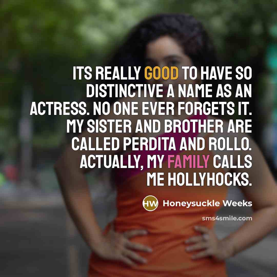“Its really good to have so distinctive a name as an actress. No one ever forgets it. My sister and brother are called Perdita and Rollo. Actually, my family calls me Hollyhocks.” quote by Honeysuckle Weeks