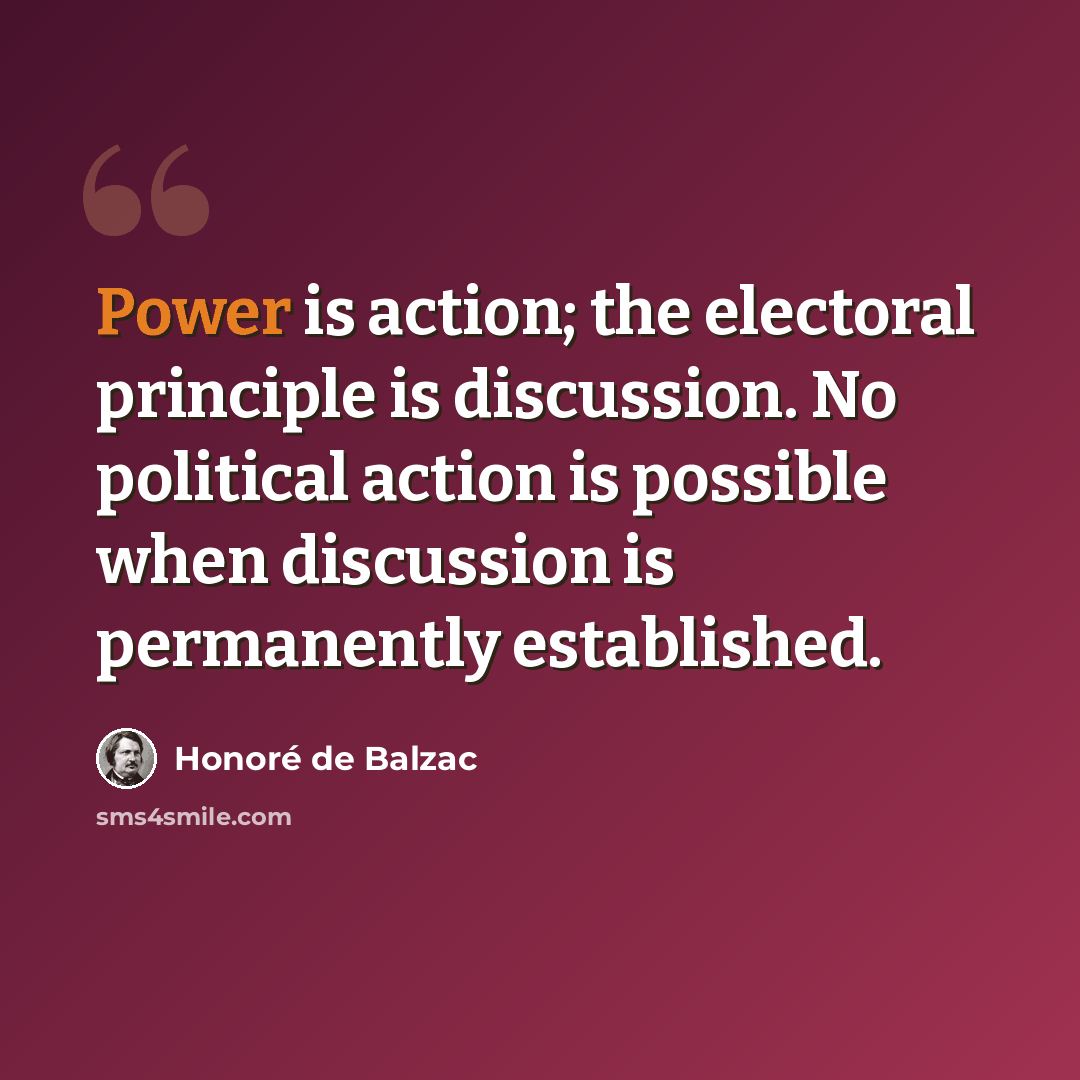 “Power is action; the electoral principle is discussion. No political action is possible when discussion is permanently established.” quote by Honore de Balzac