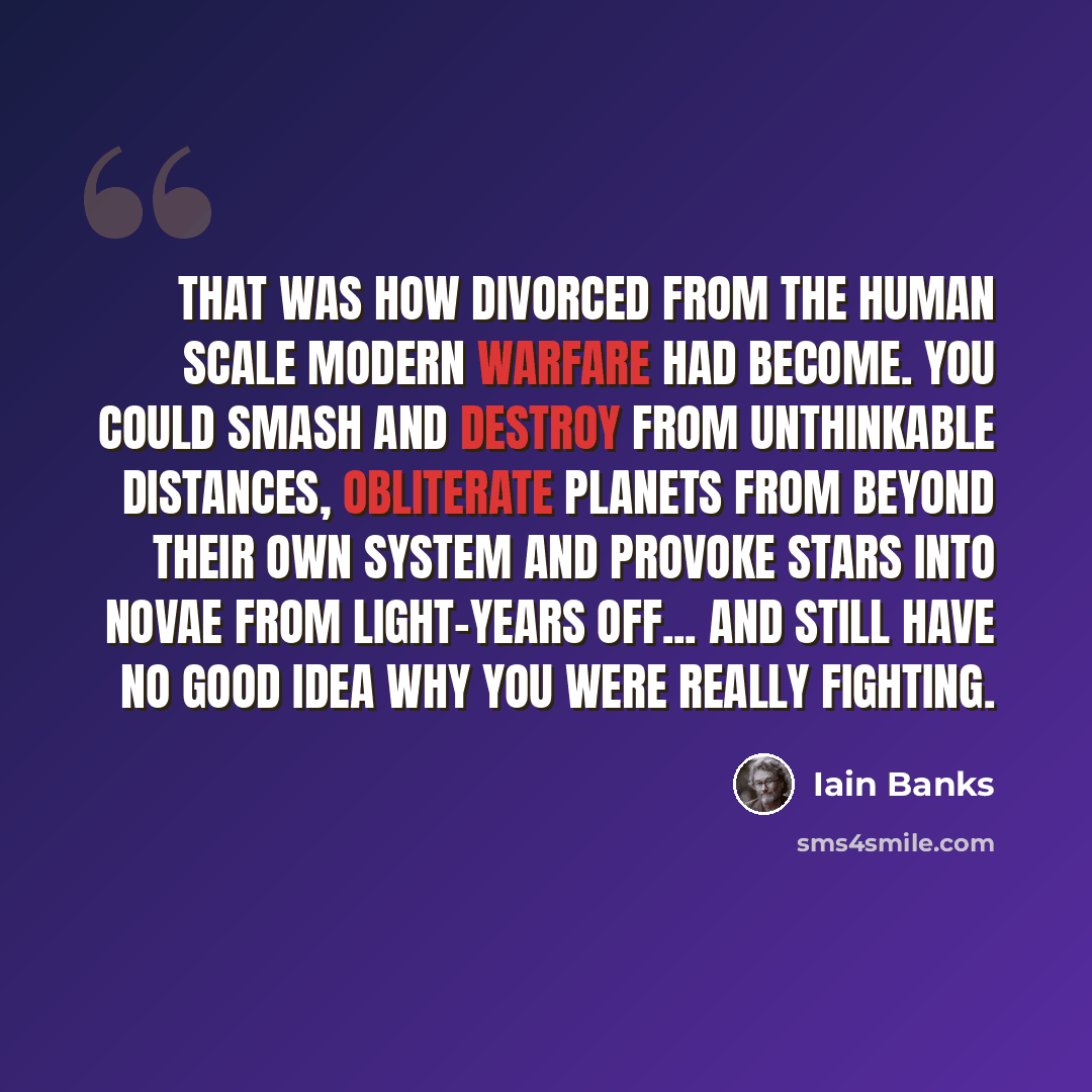 “That was how divorced from the human scale modern warfare had become. You could smash and destroy from unthinkable distances, obliterate planets from beyond their own system and provoke stars into novae from light-years off... and still have no good idea why you were really fighting.” quote by Iain Banks