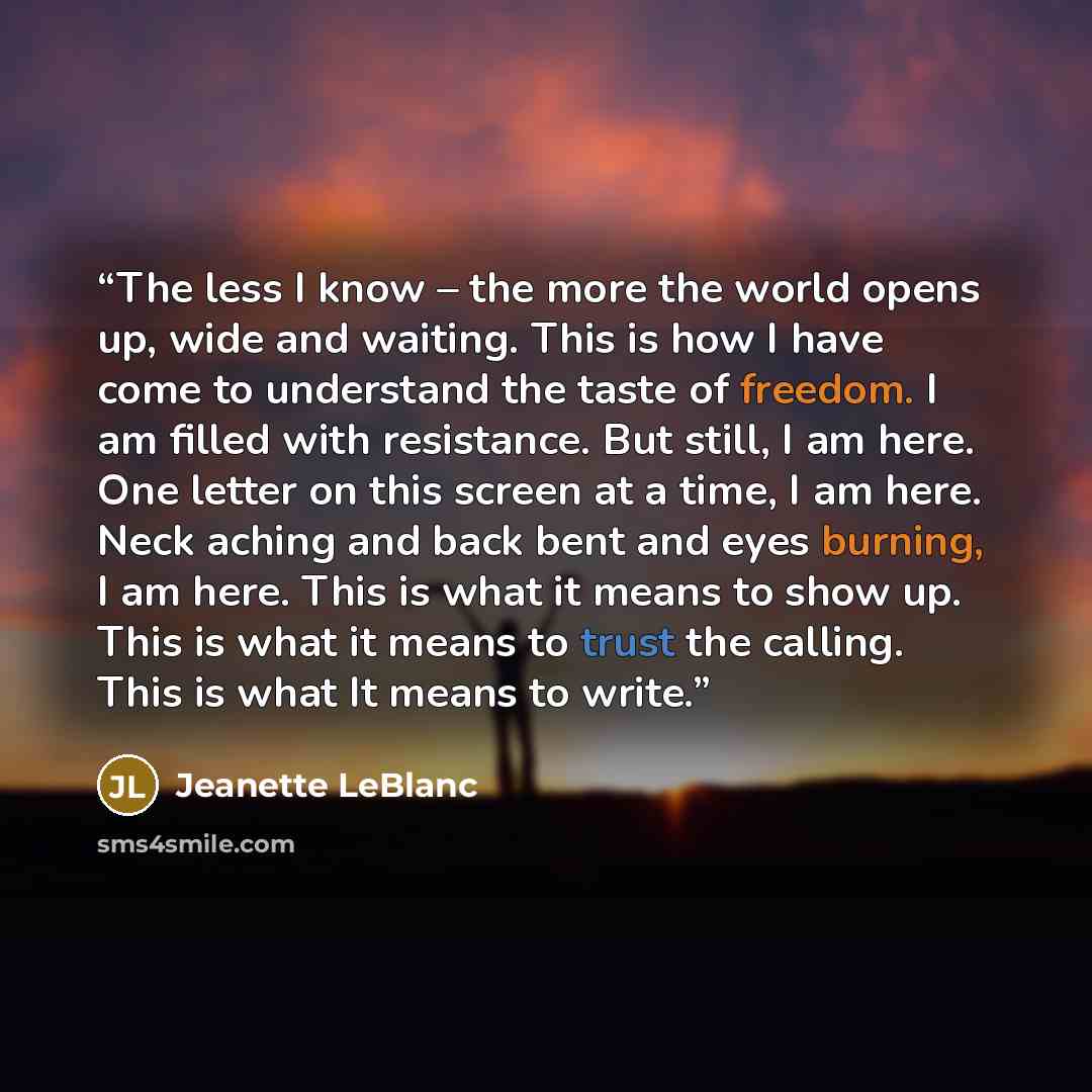 “The less I know – the more the world opens up, wide and waiting. This is how I have come to understand the taste of freedom. I am filled with resistance. But still, I am here. One letter on this screen at a time, I am here. Neck aching and back bent and eyes burning, I am here. This is what it…” quote by Jeanette LeBlanc