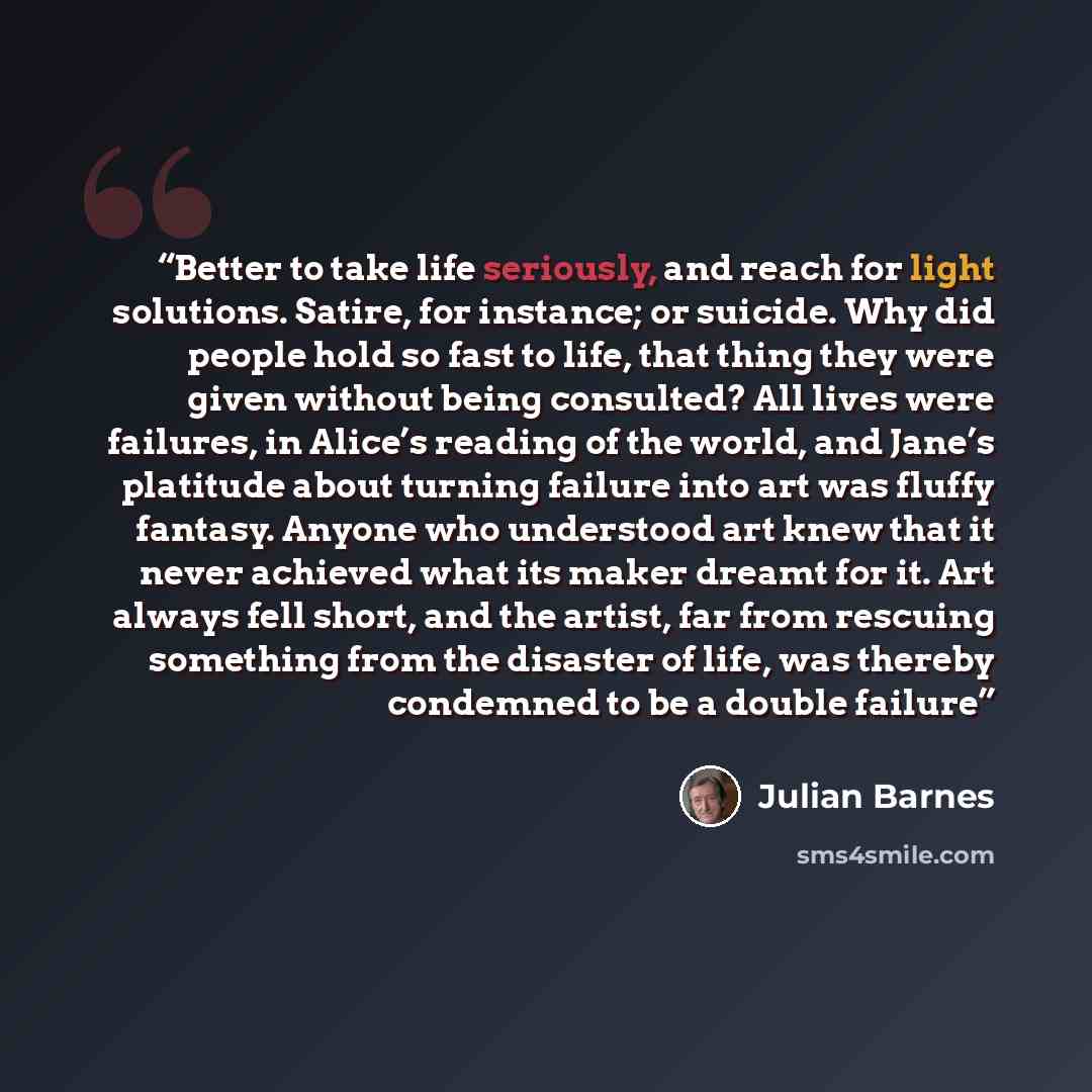 “Better to take life seriously, and reach for light solutions. Satire, for instance; or suicide. Why did people hold so fast to life, that thing they were given without being consulted? All lives were failures, in Alice’s reading of the world, and Jane’s platitude about turning failure into art was…” quote by Julian Barnes