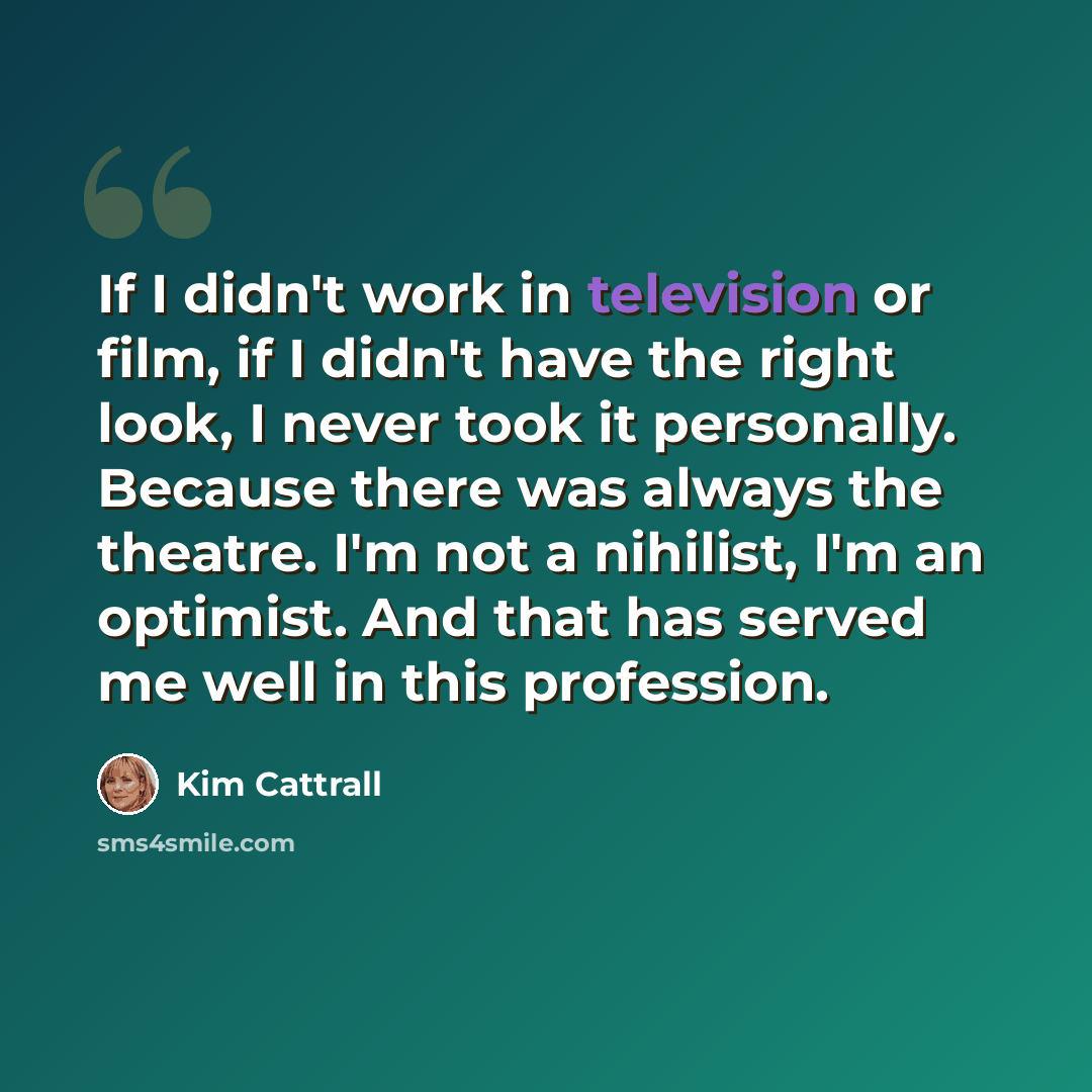 “If I didn't work in television or film, if I didn't have the right look, I never took it personally. Because there was always the theatre. I'm not a nihilist, I'm an optimist. And that has served me well in this profession.” quote by Kim Cattrall