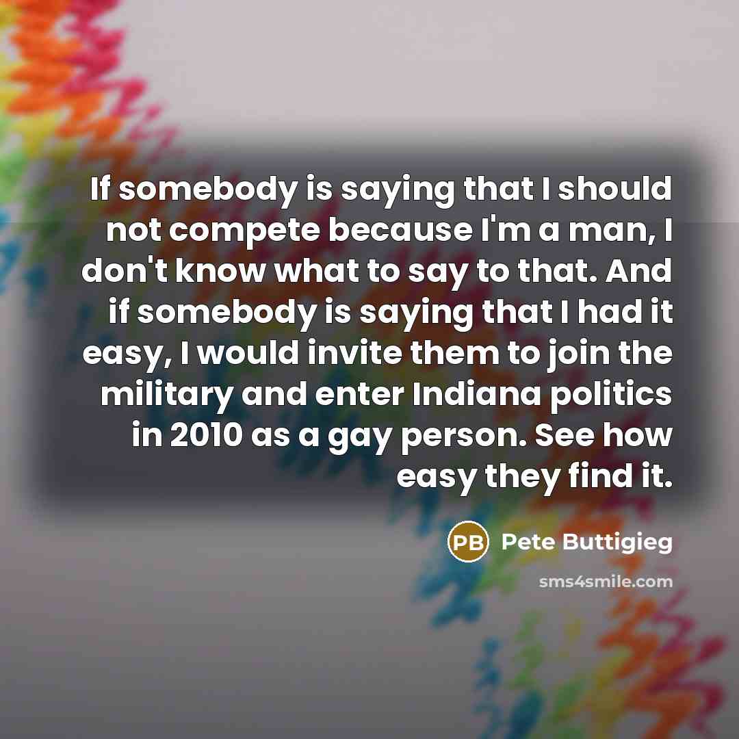 “If somebody is saying that I should not compete because I'm a man, I don't know what to say to that. And if somebody is saying that I had it easy, I would invite them to join the military and enter Indiana politics in 2010 as a gay person. See how easy they find it.” quote by Pete Buttigieg