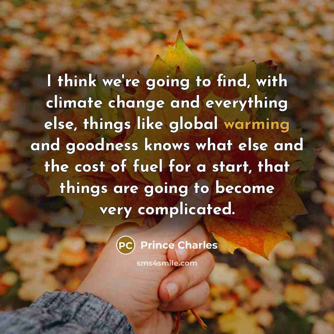 “I think we're going to find, with climate change and everything else, things like global warming and goodness knows what else and the cost of fuel for a start, that things are going to become very complicated.” quote by Prince Charles