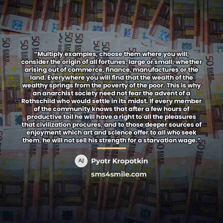 “Multiply examples, choose them where you will, consider the origin of all fortunes, large or small, whether arising out of commerce, finance, manufactures or the land. Everywhere you will find that the wealth of the wealthy springs from the poverty of the poor. This is why an anarchist society…” quote by Pyotr Kropotkin