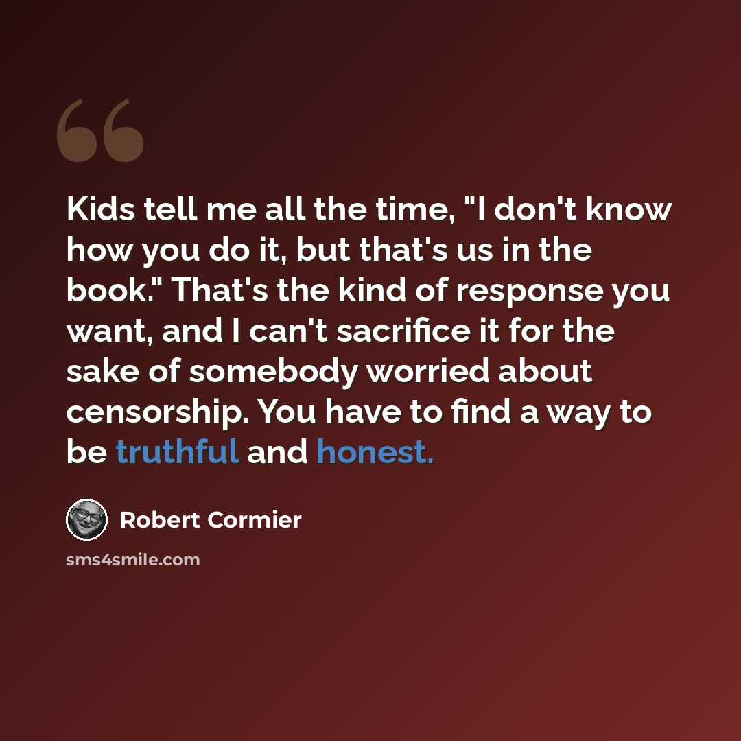 “Kids tell me all the time, "I don't know how you do it, but that's us in the book." That's the kind of response you want, and I can't sacrifice it for the sake of somebody worried about censorship. You have to find a way to be truthful and honest.” quote by Robert Cormier