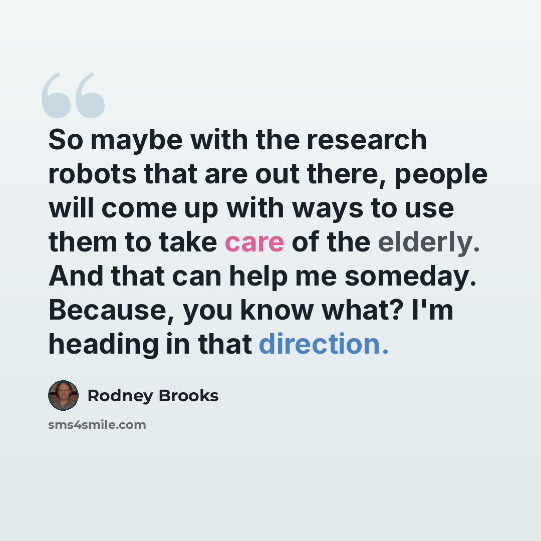 “So maybe with the research robots that are out there, people will come up with ways to use them to take care of the elderly. And that can help me someday. Because, you know what? I'm heading in that direction.” quote by Rodney Brooks