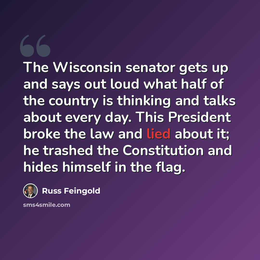 “The Wisconsin senator gets up and says out loud what half of the country is thinking and talks about every day. This President broke the law and lied about it; he trashed the Constitution and hides himself in the flag.” quote by Russ Feingold