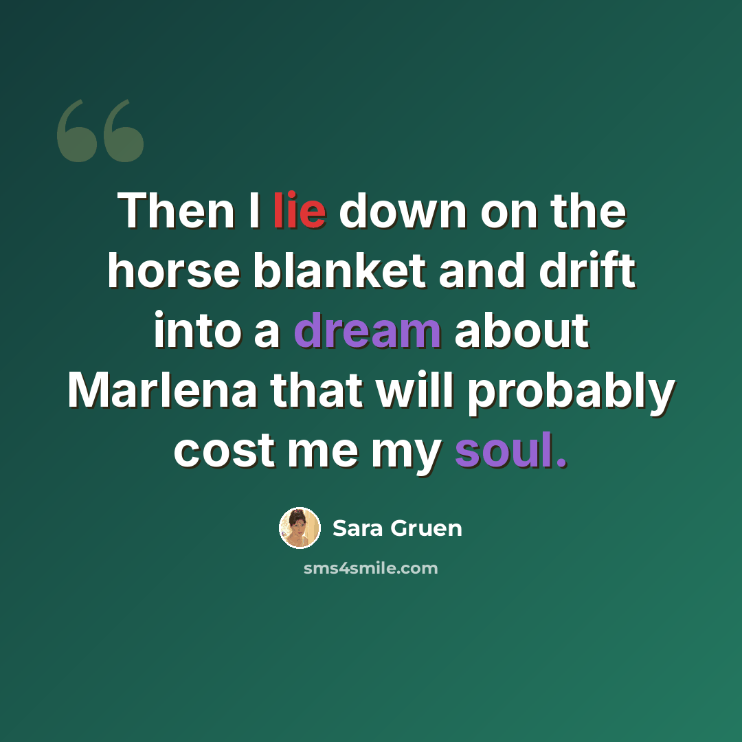 “Then I lie down on the horse blanket and drift into a dream about Marlena that will probably cost me my soul.” quote by Sara Gruen
