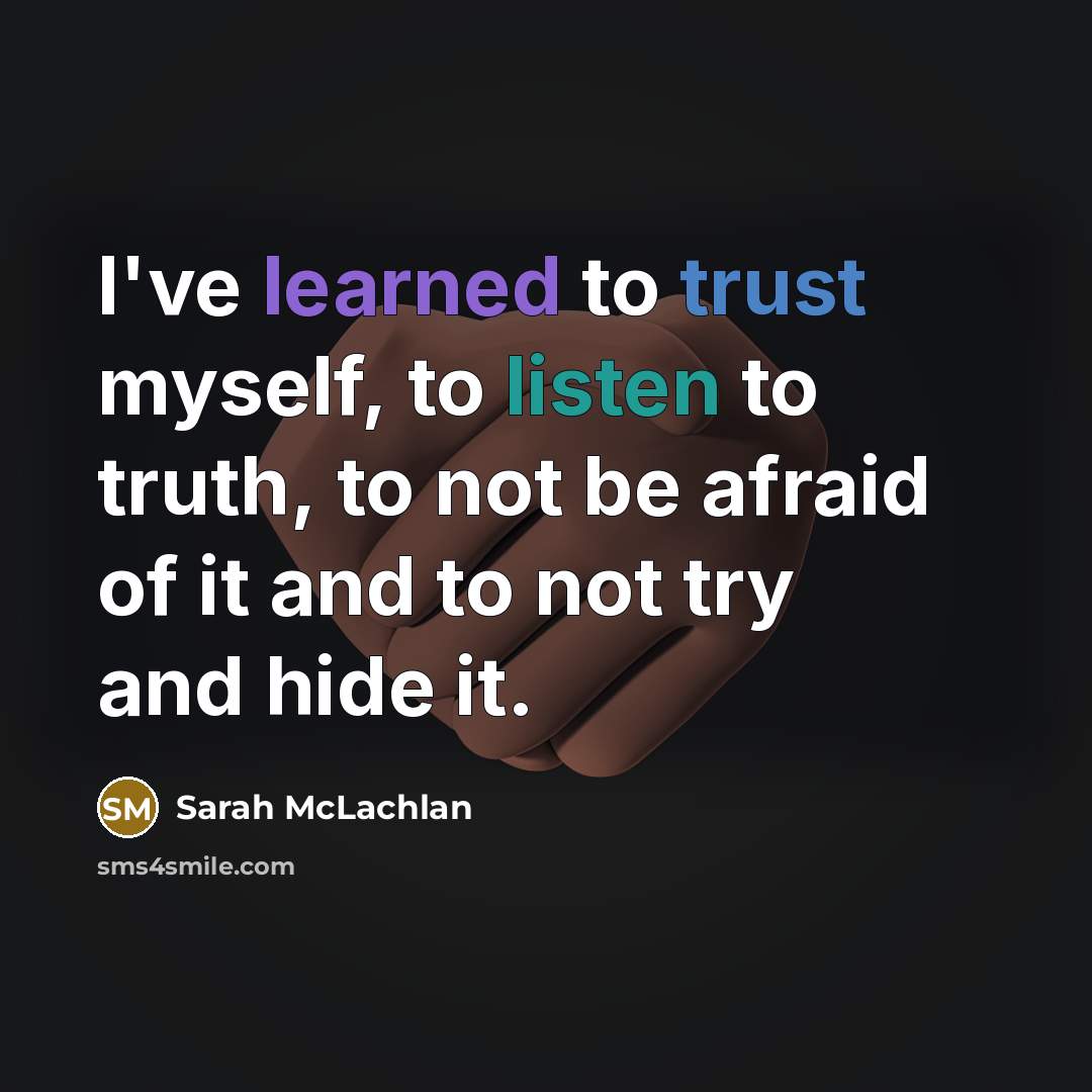 “I've learned to trust myself, to listen to truth, to not be afraid of it and to not try and hide it.” quote by Sarah McLachlan
