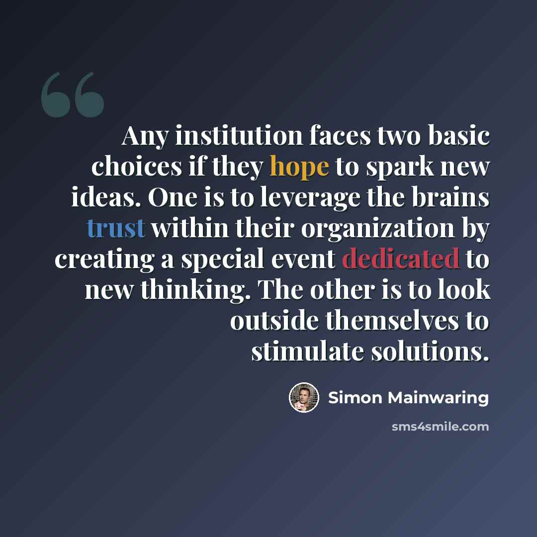 “Any institution faces two basic choices if they hope to spark new ideas. One is to leverage the brains trust within their organization by creating a special event dedicated to new thinking. The other is to look outside themselves to stimulate solutions.” quote by Simon Mainwaring