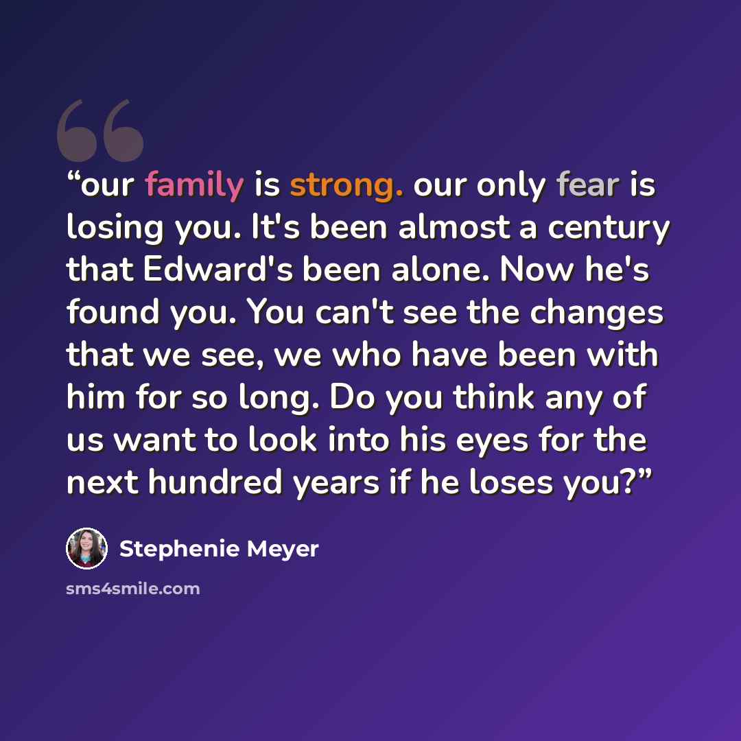 “our family is strong. our only fear is losing you. It's been almost a century that Edward's been alone. Now he's found you. You can't see the changes that we see, we who have been with him for so long. Do you think any of us want to look into his eyes for the next hundred years if he loses you?” quote by Stephenie Meyer