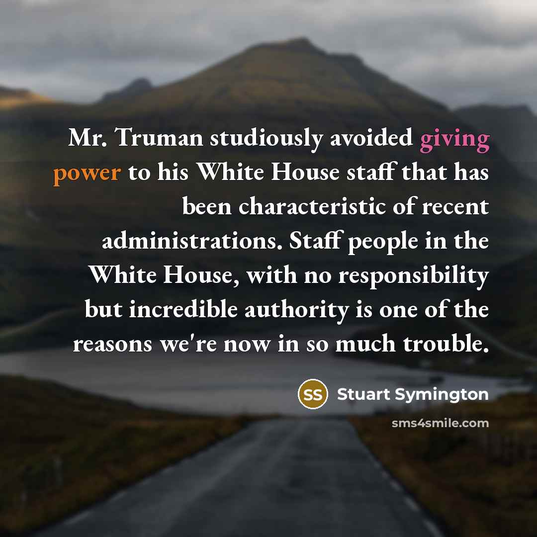 “Mr. Truman studiously avoided giving power to his White House staff that has been characteristic of recent administrations. Staff people in the White House, with no responsibility but incredible authority is one of the reasons we're now in so much trouble.” quote by Stuart Symington