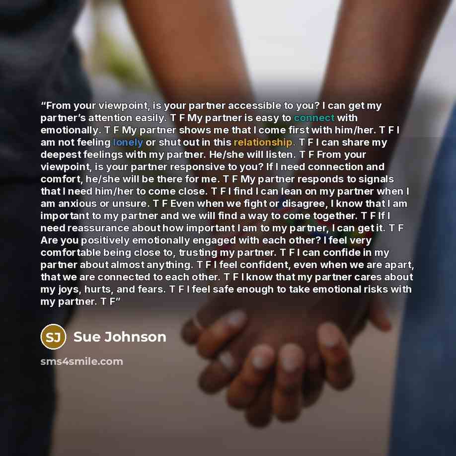 “From your viewpoint, is your partner accessible to you? I can get my partner’s attention easily. T F My partner is easy to connect with emotionally. T F My partner shows me that I come first with him/her. T F I am not feeling lonely or shut out in this relationship. T F I can share my deepest…” quote by Sue Johnson