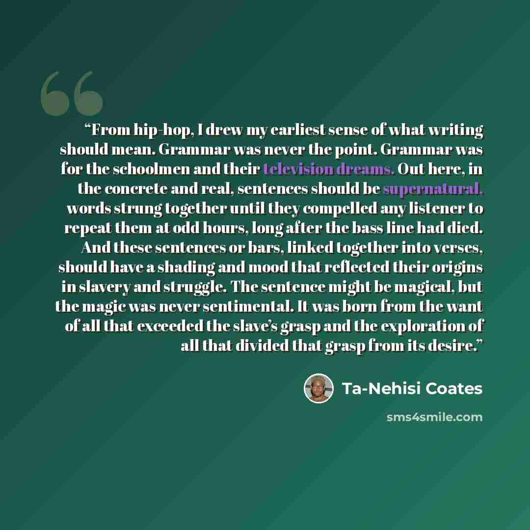 “From hip-hop, I drew my earliest sense of what writing should mean. Grammar was never the point. Grammar was for the schoolmen and their television dreams. Out here, in the concrete and real, sentences should be supernatural, words strung together until they compelled any listener to repeat them…” quote by Ta-Nehisi Coates