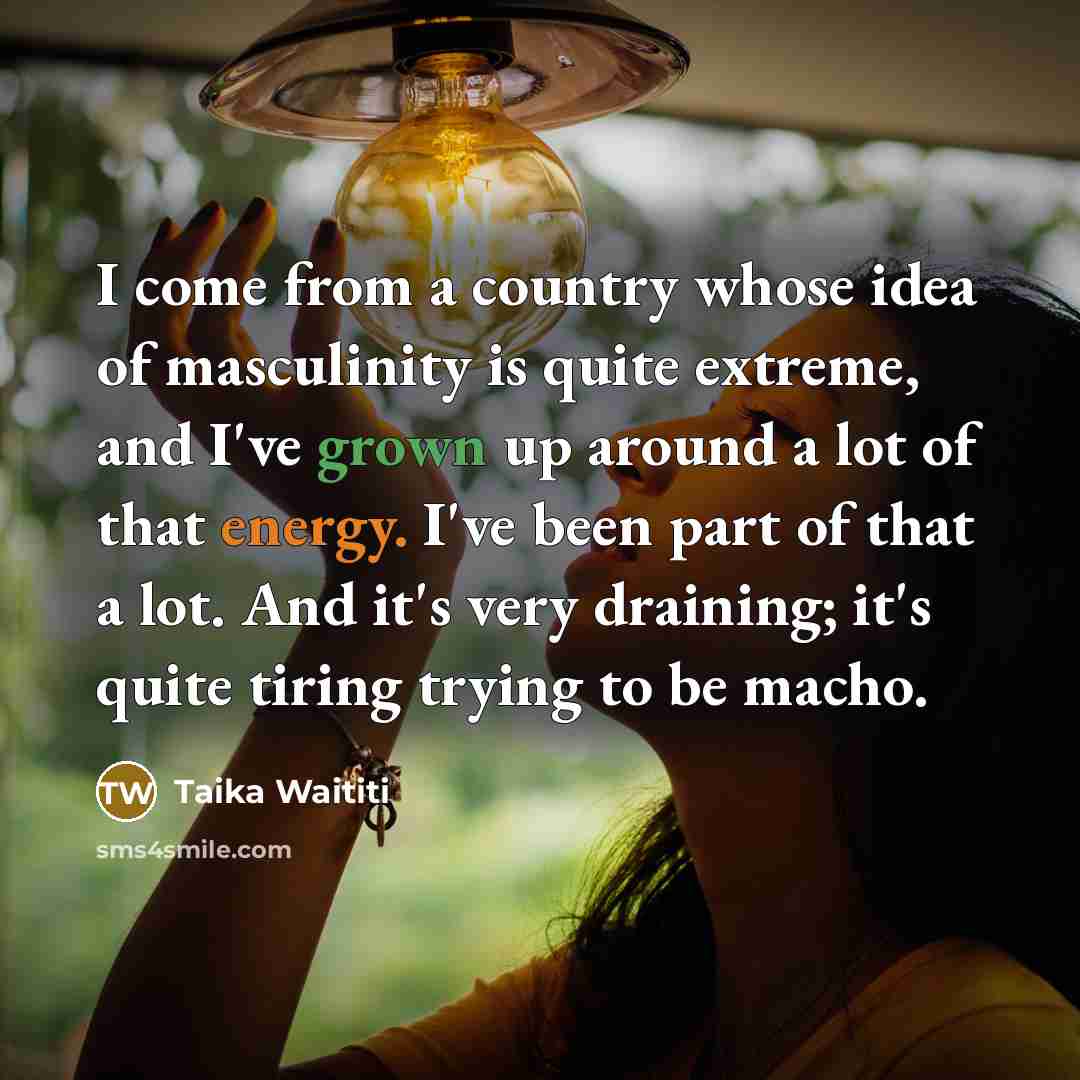 “I come from a country whose idea of masculinity is quite extreme, and I've grown up around a lot of that energy. I've been part of that a lot. And it's very draining; it's quite tiring trying to be macho.” quote by Taika Waititi