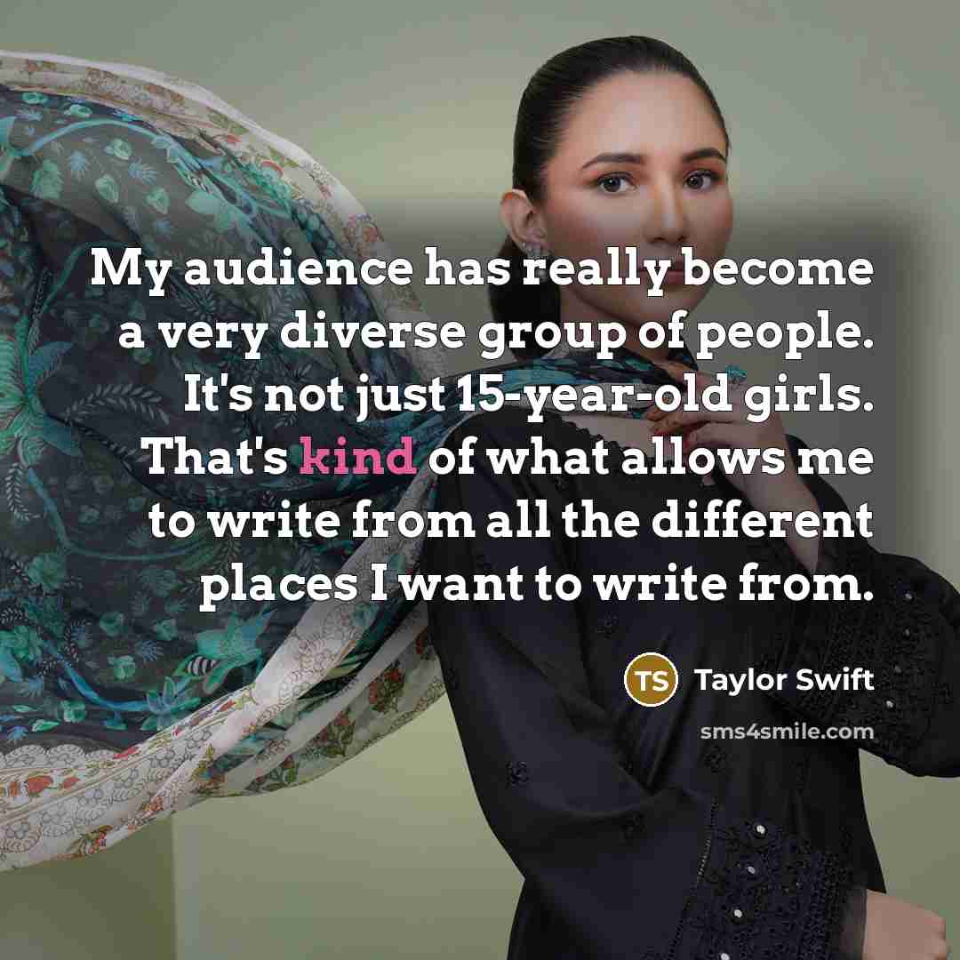 “My audience has really become a very diverse group of people. It's not just 15-year-old girls. That's kind of what allows me to write from all the different places I want to write from.” quote by Taylor Swift