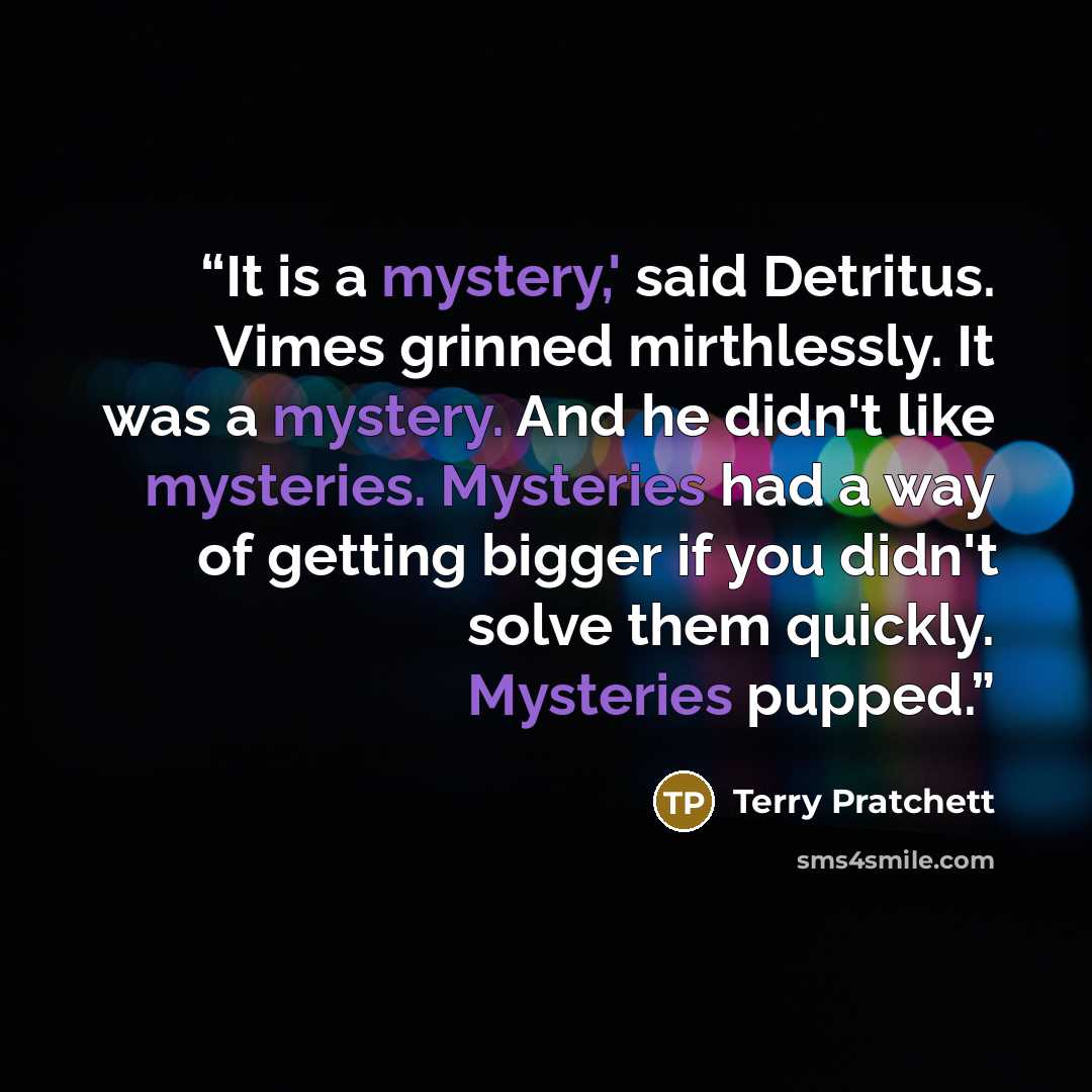 “It is a mystery,' said Detritus. Vimes grinned mirthlessly. It was a mystery. And he didn't like mysteries. Mysteries had a way of getting bigger if you didn't solve them quickly. Mysteries pupped.” quote by Terry Pratchett