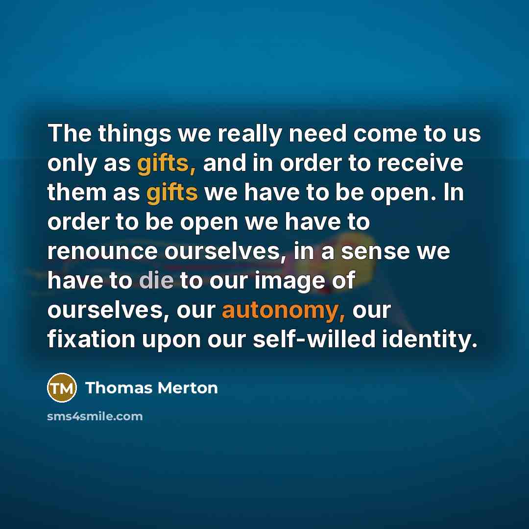 “The things we really need come to us only as gifts, and in order to receive them as gifts we have to be open. In order to be open we have to renounce ourselves, in a sense we have to die to our image of ourselves, our autonomy, our fixation upon our self-willed identity.” quote by Thomas Merton