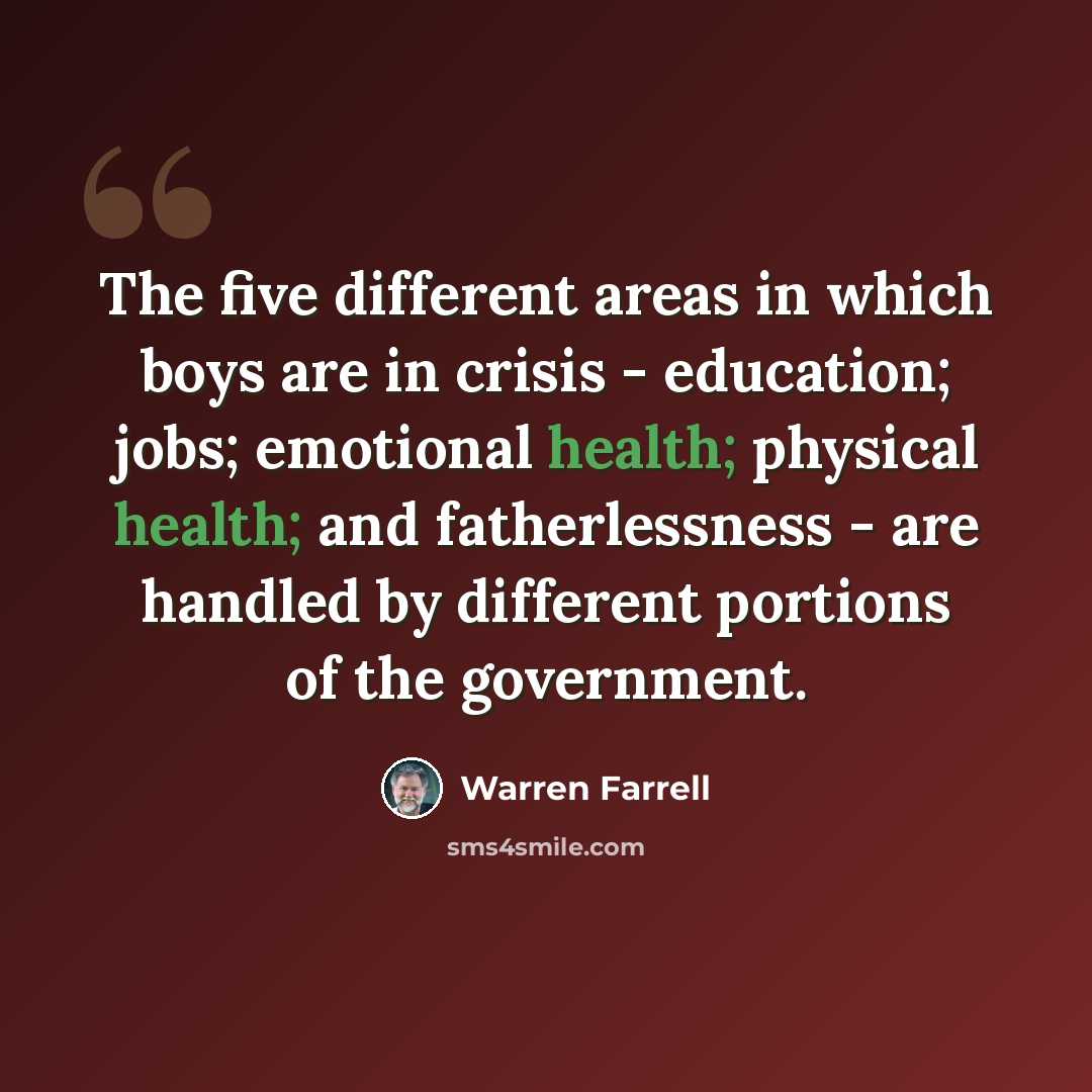 “The five different areas in which boys are in crisis - education; jobs; emotional health; physical health; and fatherlessness - are handled by different portions of the government.” quote by Warren Farrell