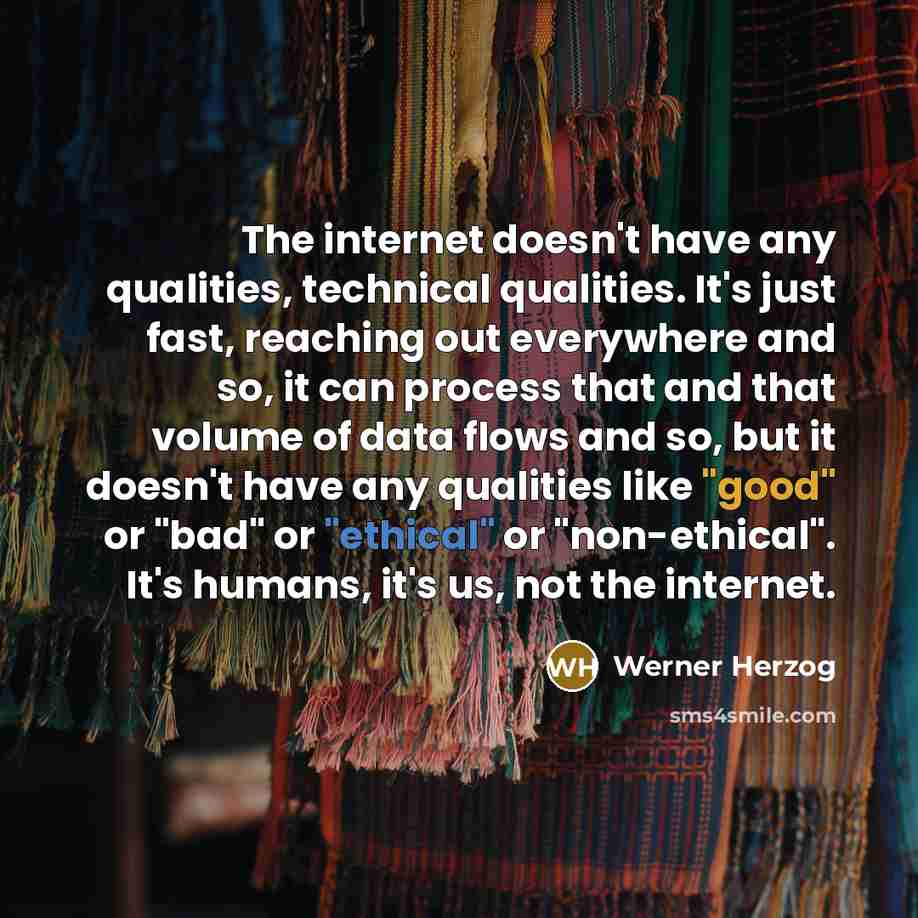“The internet doesn't have any qualities, technical qualities. It's just fast, reaching out everywhere and so, it can process that and that volume of data flows and so, but it doesn't have any qualities like "good" or "bad" or "ethical" or "non-ethical". It's humans, it's us, not the internet.” quote by Werner Herzog
