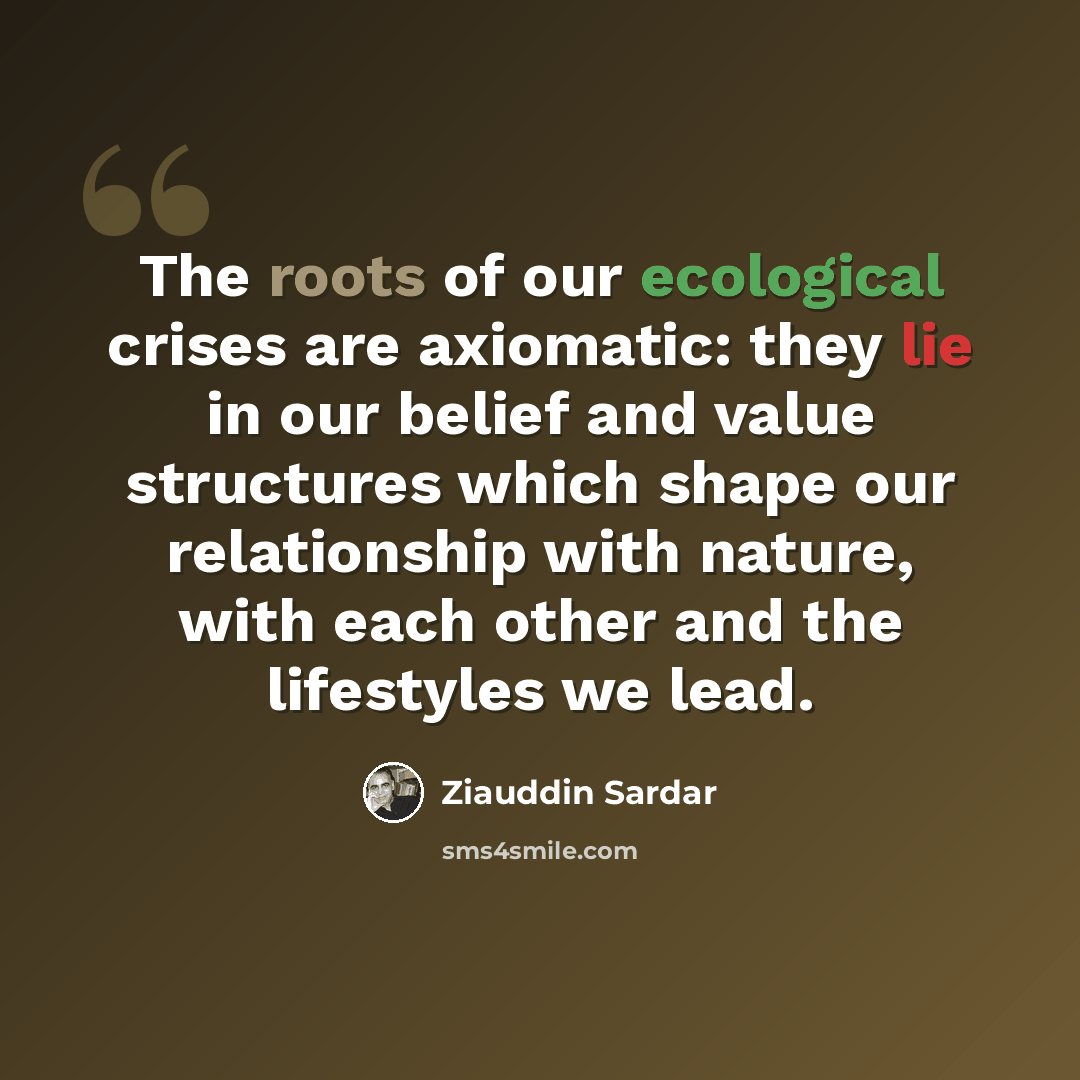 “The roots of our ecological crises are axiomatic: they lie in our belief and value structures which shape our relationship with nature, with each other and the lifestyles we lead.” quote by Ziauddin Sardar