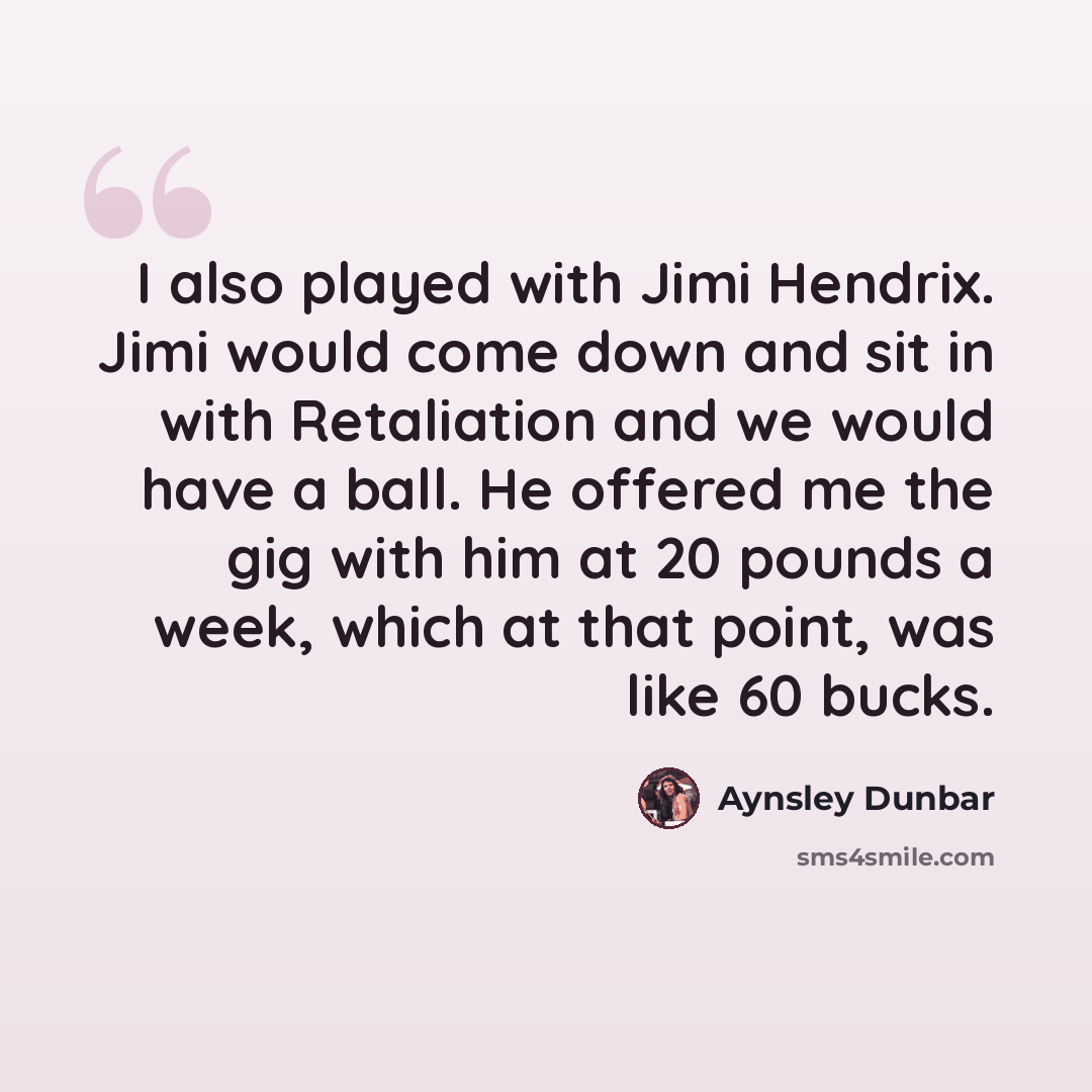 “I also played with Jimi Hendrix. Jimi would come down and sit in with Retaliation and we would have a ball. He offered me the gig with him at 20 pounds a week, which at that point, was like 60 bucks.” quote by Aynsley Dunbar