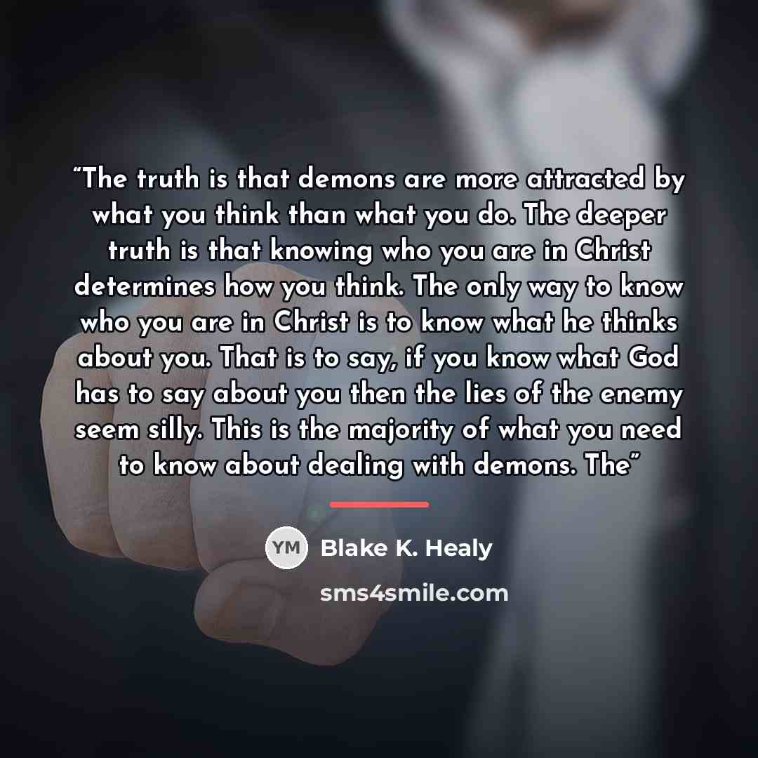 “The truth is that demons are more attracted by what you think than what you do. The deeper truth is that knowing who you are in Christ determines how you think. The only way to know who you are in Christ is to know what he thinks about you. That is to say, if you know what God has to say about you…” quote by Blake K. Healy