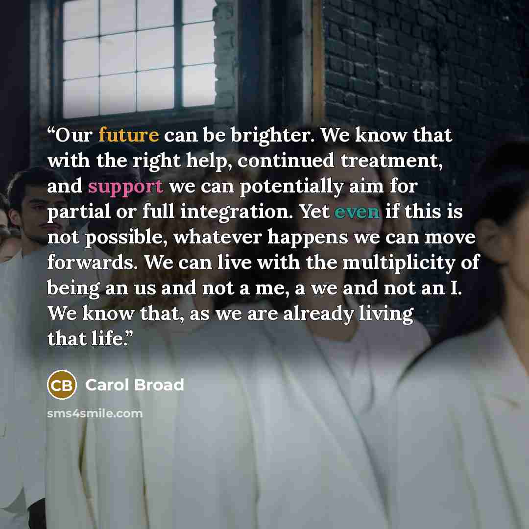 “Our future can be brighter. We know that with the right help, continued treatment, and support we can potentially aim for partial or full integration. Yet even if this is not possible, whatever happens we can move forwards. We can live with the multiplicity of being an us and not a me, a we and…” quote by carol broad