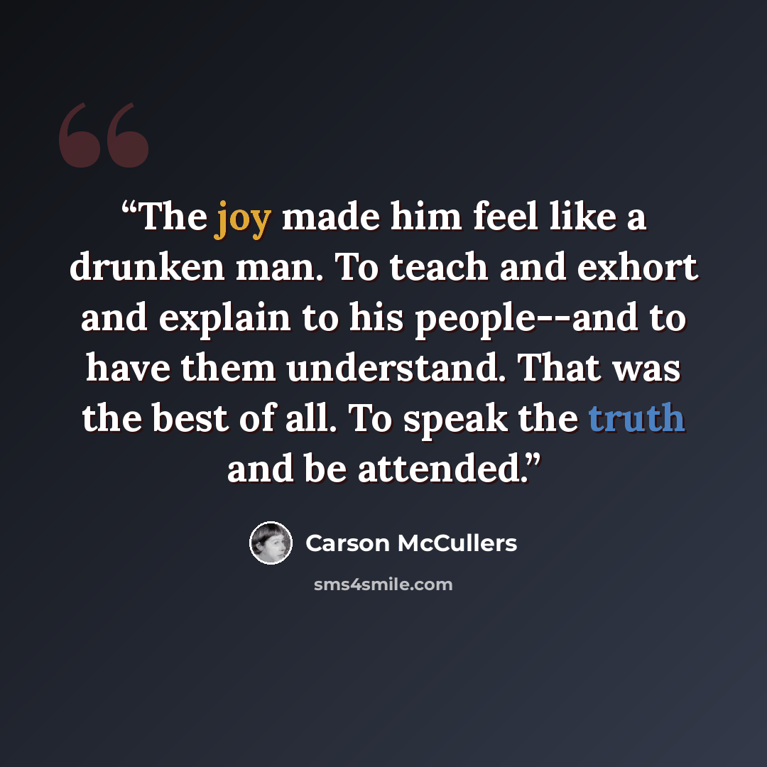 “The joy made him feel like a drunken man. To teach and exhort and explain to his people--and to have them understand. That was the best of all. To speak the truth and be attended.” quote by Carson McCullers