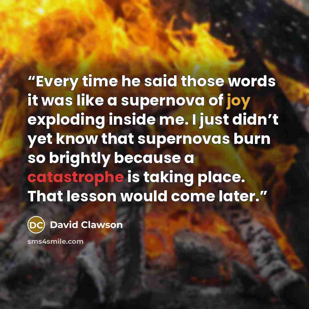 “Every time he said those words it was like a supernova of joy exploding inside me. I just didn’t yet know that supernovas burn so brightly because a catastrophe is taking place. That lesson would come later.” quote by David Clawson
