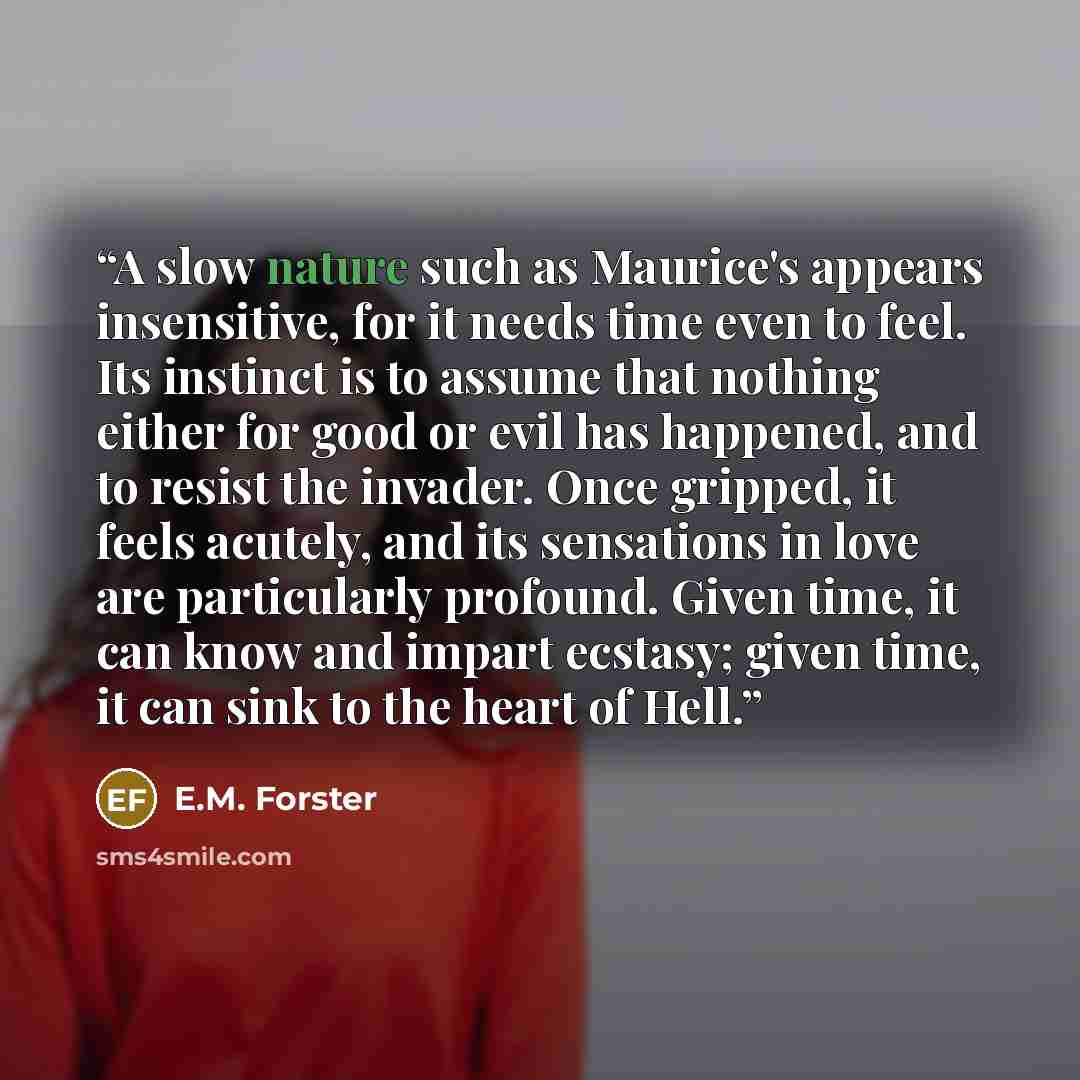 “A slow nature such as Maurice's appears insensitive, for it needs time even to feel. Its instinct is to assume that nothing either for good or evil has happened, and to resist the invader. Once gripped, it feels acutely, and its sensations in love are particularly profound. Given time, it can know…” quote by E.M. Forster