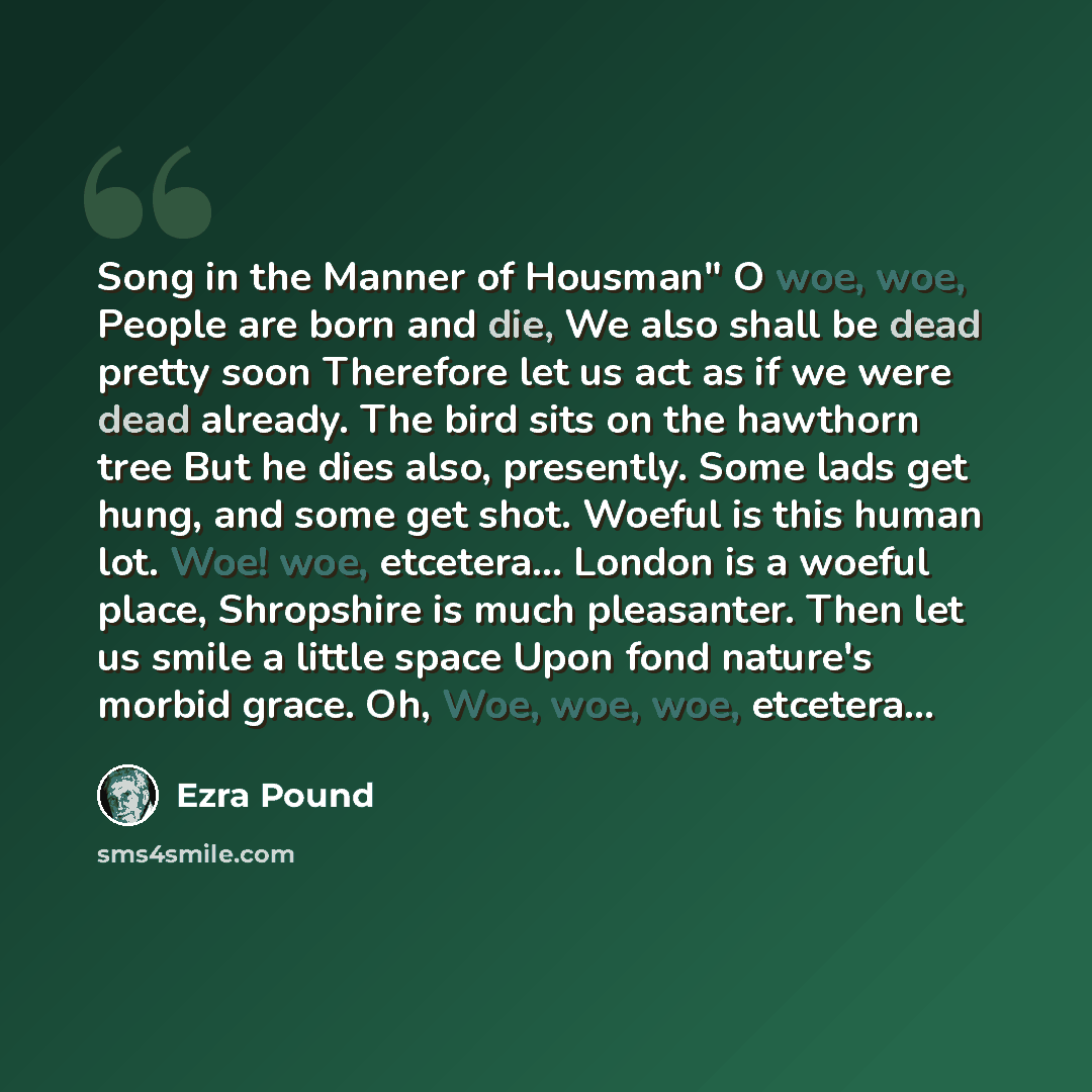 “Song in the Manner of Housman" O woe, woe, People are born and die, We also shall be dead pretty soon Therefore let us act as if we were dead already. The bird sits on the hawthorn tree But he dies also, presently. Some lads get hung, and some get shot. Woeful is this human lot. Woe! woe…” quote by Ezra Pound