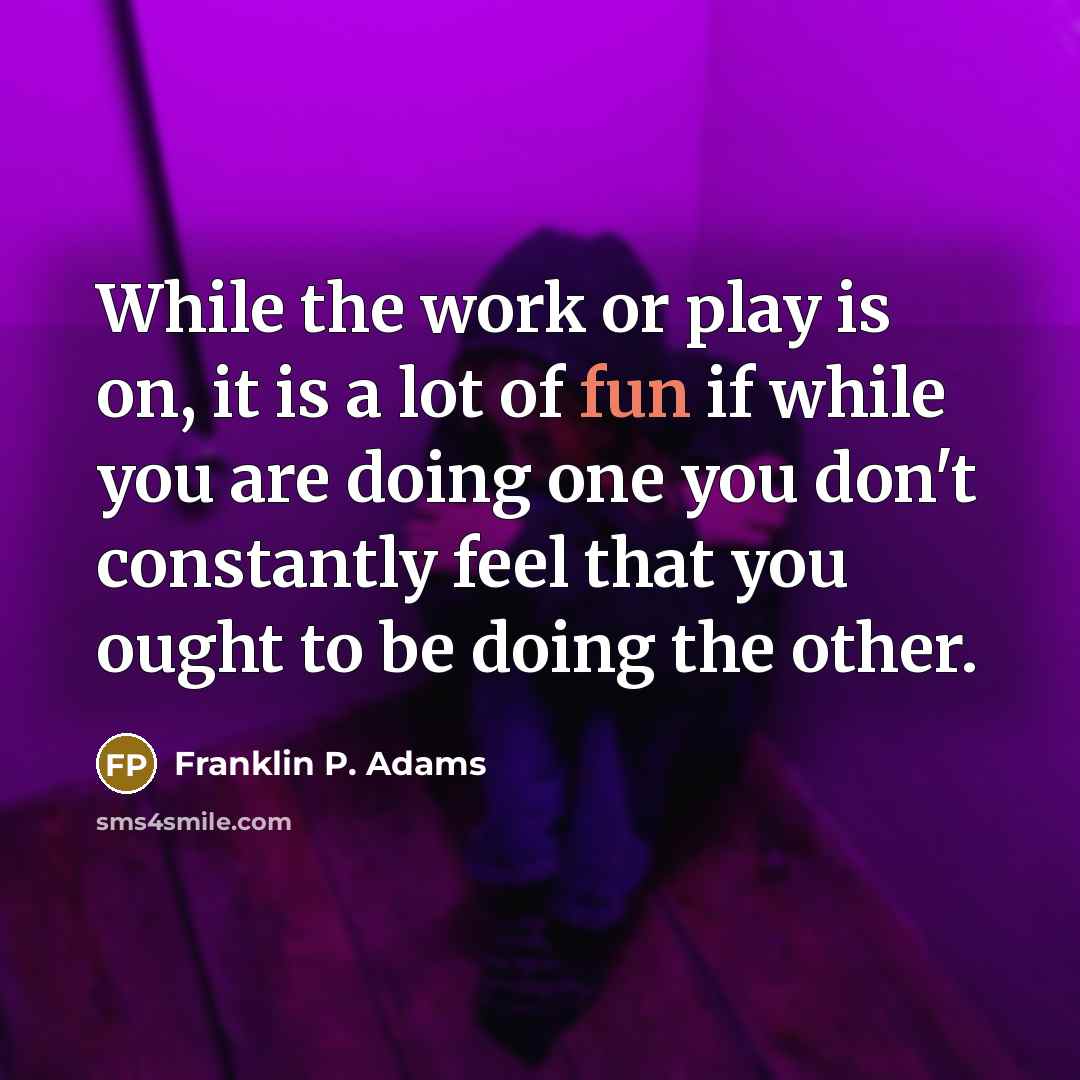 “While the work or play is on, it is a lot of fun if while you are doing one you don't constantly feel that you ought to be doing the other.” quote by Franklin P. Adams