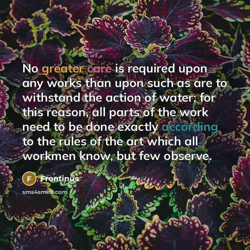 “No greater care is required upon any works than upon such as are to withstand the action of water; for this reason, all parts of the work need to be done exactly according to the rules of the art which all workmen know, but few observe.” quote by Frontinus