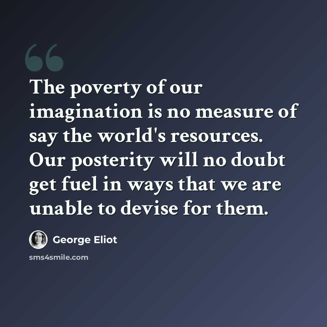 “The poverty of our imagination is no measure of say the world's resources. Our posterity will no doubt get fuel in ways that we are unable to devise for them.” quote by George Eliot