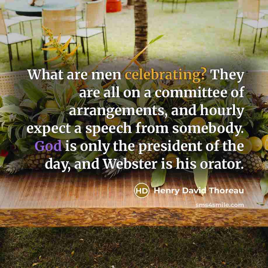“What are men celebrating? They are all on a committee of arrangements, and hourly expect a speech from somebody. God is only the president of the day, and Webster is his orator.” quote by Henry David Thoreau