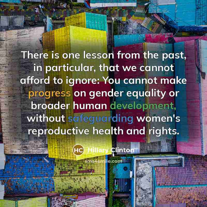 “There is one lesson from the past, in particular, that we cannot afford to ignore: You cannot make progress on gender equality or broader human development, without safeguarding women's reproductive health and rights.” quote by Hillary Clinton