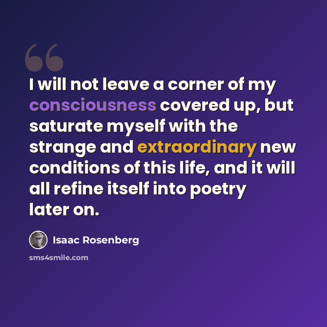“I will not leave a corner of my consciousness covered up, but saturate myself with the strange and extraordinary new conditions of this life, and it will all refine itself into poetry later on.” quote by Isaac Rosenberg