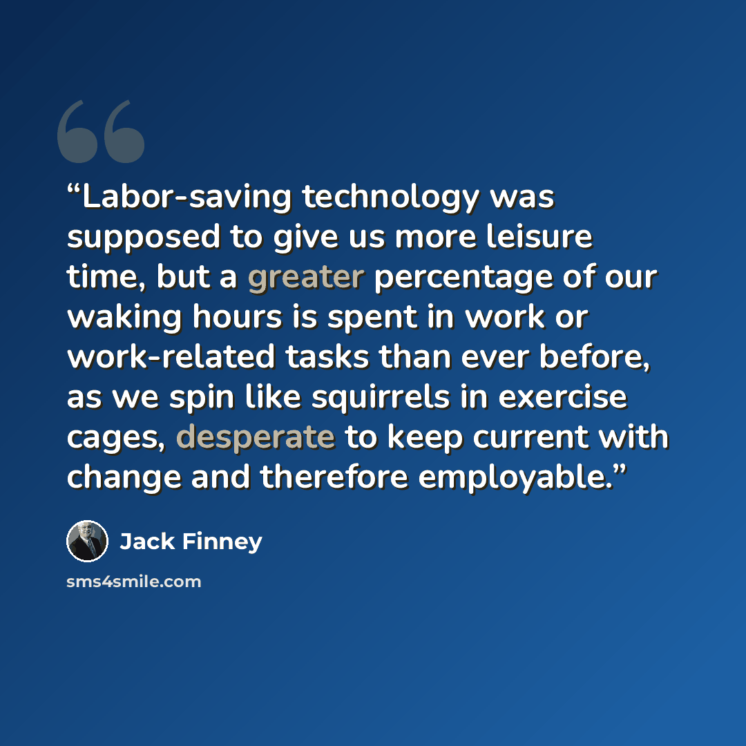 “Labor-saving technology was supposed to give us more leisure time, but a greater percentage of our waking hours is spent in work or work-related tasks than ever before, as we spin like squirrels in exercise cages, desperate to keep current with change and therefore employable.” quote by Jack Finney