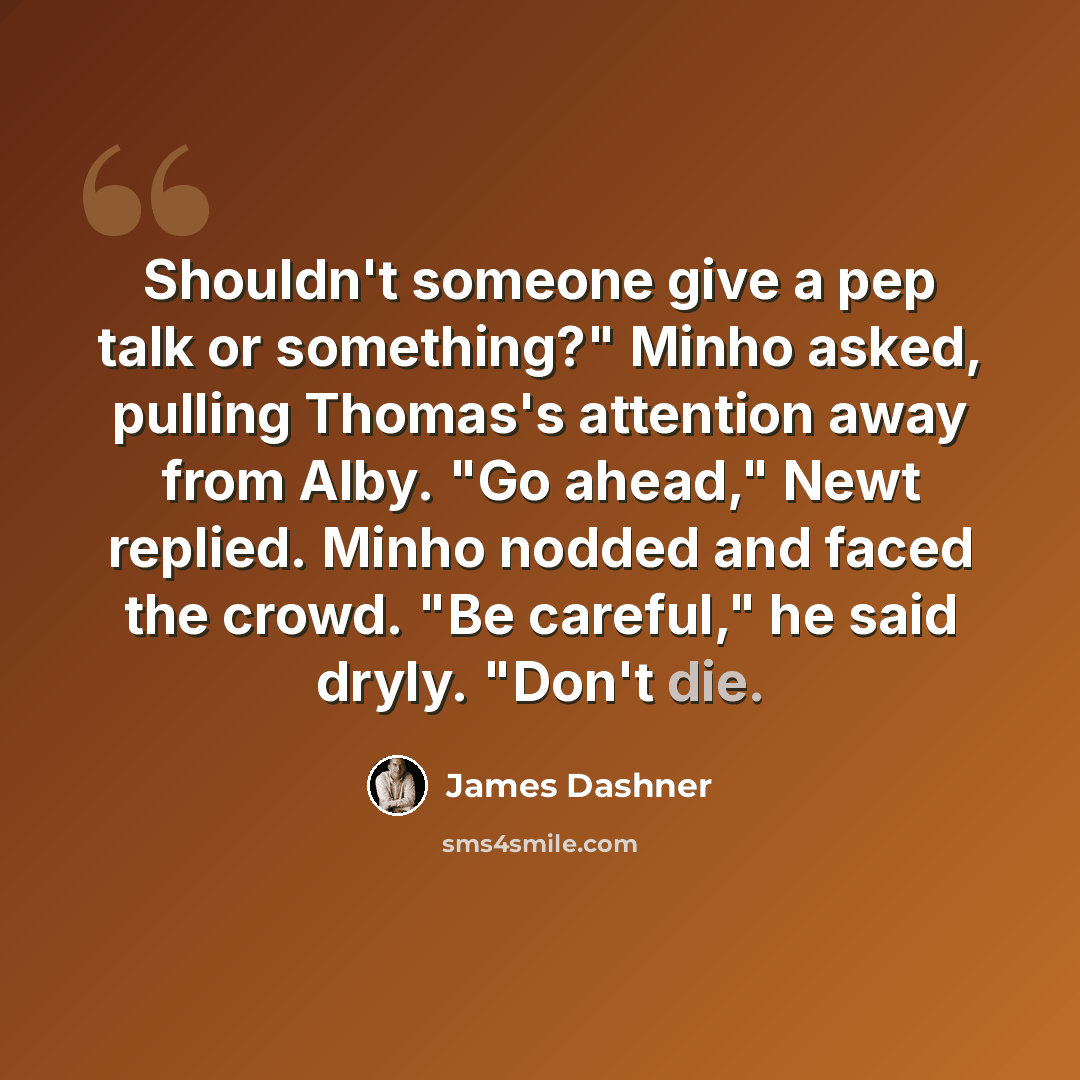 “Shouldn't someone give a pep talk or something?" Minho asked, pulling Thomas's attention away from Alby. "Go ahead," Newt replied. Minho nodded and faced the crowd. "Be careful," he said dryly. "Don't die.” quote by James Dashner