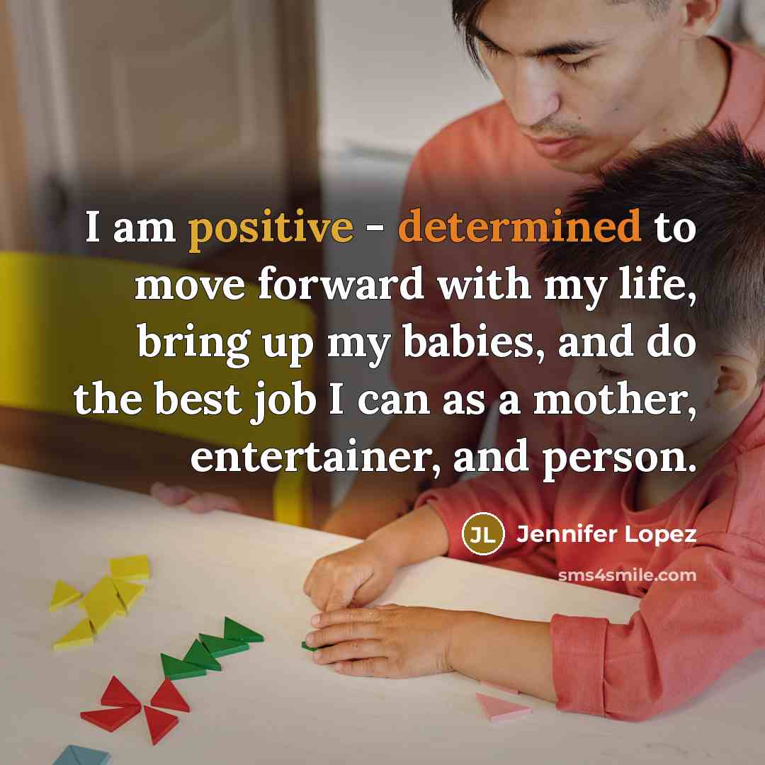 “I am positive - determined to move forward with my life, bring up my babies, and do the best job I can as a mother, entertainer, and person.” quote by Jennifer Lopez
