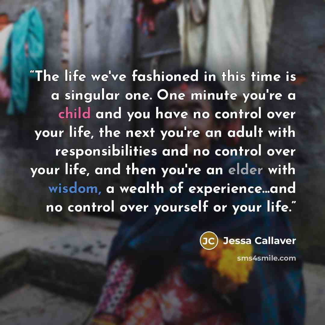 “The life we've fashioned in this time is a singular one. One minute you're a child and you have no control over your life, the next you're an adult with responsibilities and no control over your life, and then you're an elder with wisdom, a wealth of experience...and no control over yourself or…” quote by Jessa Callaver
