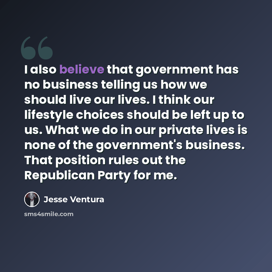 “I also believe that government has no business telling us how we should live our lives. I think our lifestyle choices should be left up to us. What we do in our private lives is none of the government's business. That position rules out the Republican Party for me.” quote by Jesse Ventura