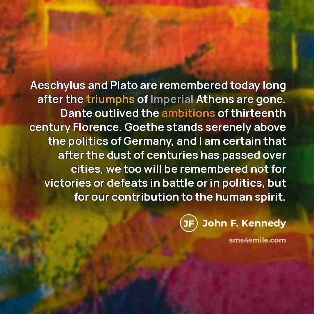 “Aeschylus and Plato are remembered today long after the triumphs of Imperial Athens are gone. Dante outlived the ambitions of thirteenth century Florence. Goethe stands serenely above the politics of Germany, and I am certain that after the dust of centuries has passed over cities, we too will be…” quote by John F. Kennedy
