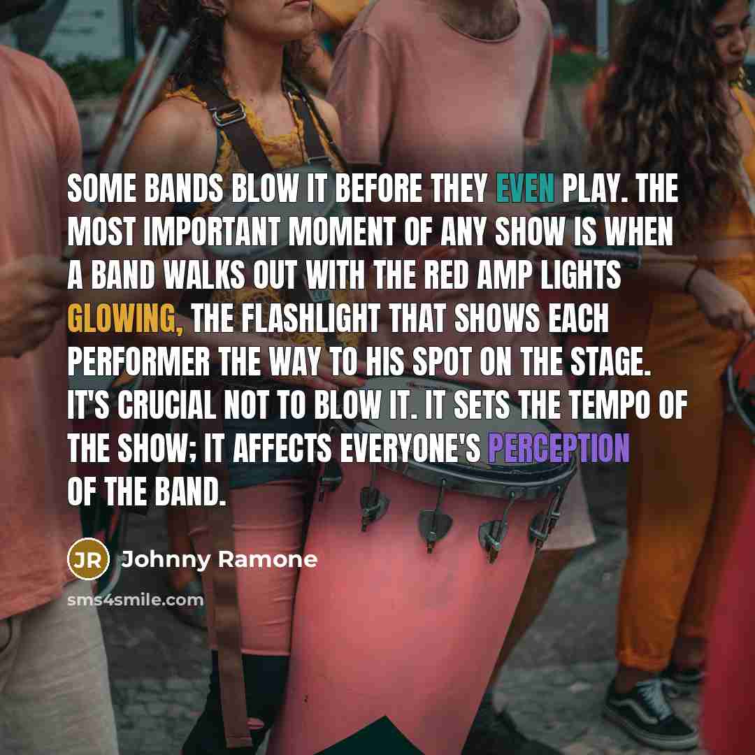“Some bands blow it before they even play. The most important moment of any show is when a band walks out with the red amp lights glowing, the flashlight that shows each performer the way to his spot on the stage. It's crucial not to blow it. It sets the tempo of the show; it affects everyone's…” quote by Johnny Ramone