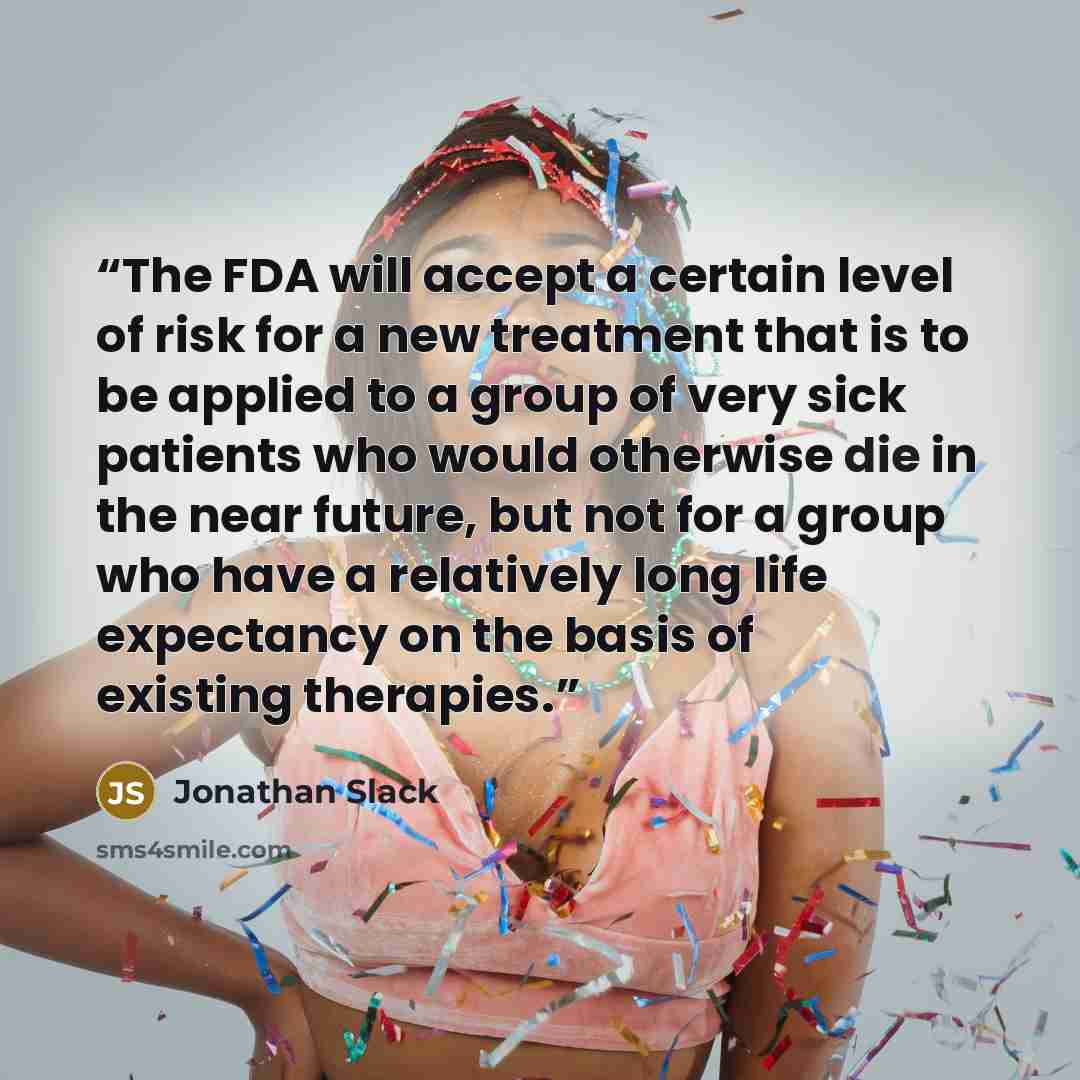 “The FDA will accept a certain level of risk for a new treatment that is to be applied to a group of very sick patients who would otherwise die in the near future, but not for a group who have a relatively long life expectancy on the basis of existing therapies.” quote by Jonathan Slack