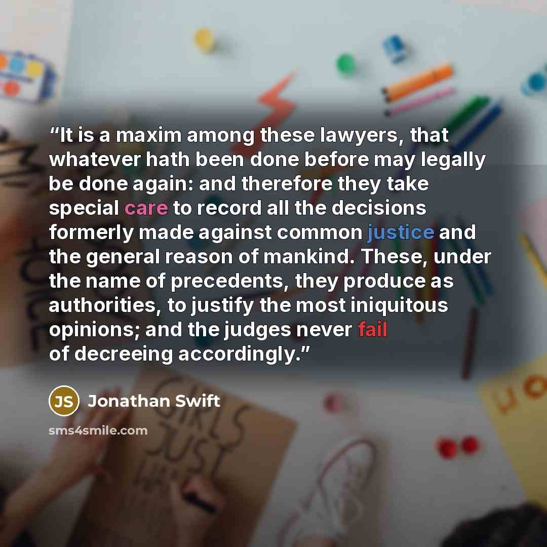 “It is a maxim among these lawyers, that whatever hath been done before may legally be done again: and therefore they take special care to record all the decisions formerly made against common justice and the general reason of mankind. These, under the name of precedents, they produce as…” quote by Jonathan Swift